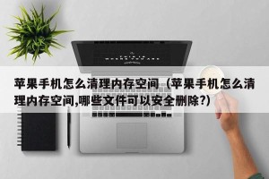 苹果手机怎么清理内存空间（苹果手机怎么清理内存空间,哪些文件可以安全删除?）